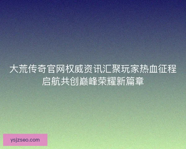 大荒传奇官网权威资讯汇聚玩家热血征程启航共创巅峰荣耀新篇章